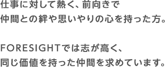 仕事に対して熱く、前向きで仲間との絆や思いやりの心を持った方。FORESIGHTでは志が高く、同じ価値を持った仲間を求めています。